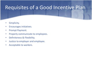 Requisites of a Good Incentive Plan

•   Simplicity.
•   Encourages initiatives.
•   Prompt Payment.
•   Properly communicate to employees.
•   Definiteness & Flexibility.
•   Justice to employer and employee.
•   Acceptable to workers.
 