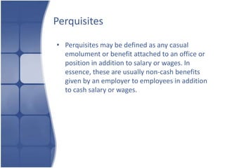 Perquisites

• Perquisites may be defined as any casual
  emolument or benefit attached to an office or
  position in addition to salary or wages. In
  essence, these are usually non-cash benefits
  given by an employer to employees in addition
  to cash salary or wages.
 