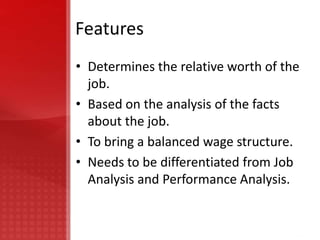 Features
• Determines the relative worth of the
  job.
• Based on the analysis of the facts
  about the job.
• To bring a balanced wage structure.
• Needs to be differentiated from Job
  Analysis and Performance Analysis.
 