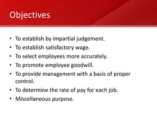 Objectives

• To establish by impartial judgement.
• To establish satisfactory wage.
• To select employees more accurately.
• To promote employee goodwill.
• To provide management with a basis of proper
  control.
• To determine the rate of pay for each job.
• Miscellaneous purpose.
 