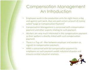 Compensation Management
        An Introduction
•   Employees work in the production units for eight hours a day
    and against such work, they are paid certain amount of money
    called “wage or Compensation Payment”
•   Compensation Management is concerned with compensation
    payment and other aspects relating to such payment.
•   Workers are very much interested in the compensation payment
    as their welfare is directly linked with such compensation
    payment.
•   There is a Tug- of - War between employer and workers as
    regards to compensation payment.
•   HRM is concerned with fair compensation payment to
    employees as such payment avoids industrial disputes and
    ensures cordial industrial relations.
 