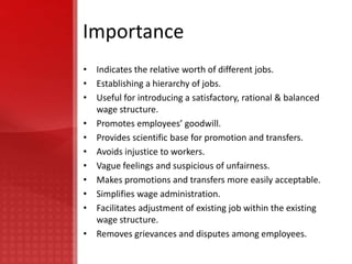 Importance
• Indicates the relative worth of different jobs.
• Establishing a hierarchy of jobs.
• Useful for introducing a satisfactory, rational & balanced
  wage structure.
• Promotes employees’ goodwill.
• Provides scientific base for promotion and transfers.
• Avoids injustice to workers.
• Vague feelings and suspicious of unfairness.
• Makes promotions and transfers more easily acceptable.
• Simplifies wage administration.
• Facilitates adjustment of existing job within the existing
  wage structure.
• Removes grievances and disputes among employees.
 