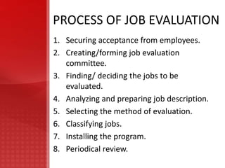 PROCESS OF JOB EVALUATION
1. Securing acceptance from employees.
2. Creating/forming job evaluation
   committee.
3. Finding/ deciding the jobs to be
   evaluated.
4. Analyzing and preparing job description.
5. Selecting the method of evaluation.
6. Classifying jobs.
7. Installing the program.
8. Periodical review.
 