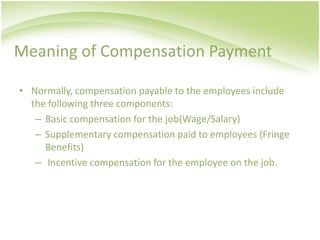 Meaning of Compensation Payment

• Normally, compensation payable to the employees include
  the following three components:
   – Basic compensation for the job(Wage/Salary)
   – Supplementary compensation paid to employees (Fringe
     Benefits)
   – Incentive compensation for the employee on the job.
 