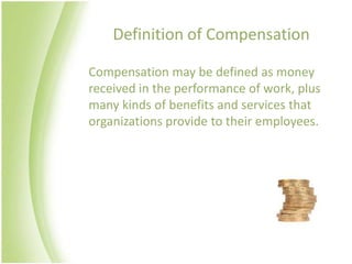 Definition of Compensation

Compensation may be defined as money
received in the performance of work, plus
many kinds of benefits and services that
organizations provide to their employees.
 
