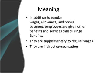 Meaning
• In addition to regular
  wages, allowance, and bonus
  payment, employees are given other
  benefits and services called Fringe
  Benefits.
• They are supplementary to regular wages
• They are indirect compensation
 