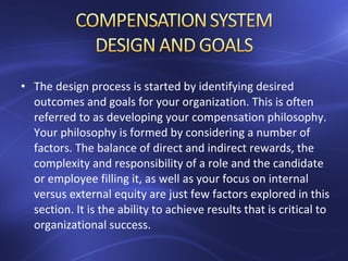 • The design process is started by identifying desired
outcomes and goals for your organization. This is often
referred to as developing your compensation philosophy.
Your philosophy is formed by considering a number of
factors. The balance of direct and indirect rewards, the
complexity and responsibility of a role and the candidate
or employee filling it, as well as your focus on internal
versus external equity are just few factors explored in this
section. It is the ability to achieve results that is critical to
organizational success.
 