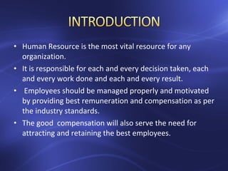 • Human Resource is the most vital resource for any
organization.
• It is responsible for each and every decision taken, each
and every work done and each and every result.
• Employees should be managed properly and motivated
by providing best remuneration and compensation as per
the industry standards.
• The good compensation will also serve the need for
attracting and retaining the best employees.
 