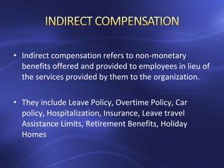 • Indirect compensation refers to non-monetary
benefits offered and provided to employees in lieu of
the services provided by them to the organization.
• They include Leave Policy, Overtime Policy, Car
policy, Hospitalization, Insurance, Leave travel
Assistance Limits, Retirement Benefits, Holiday
Homes
 