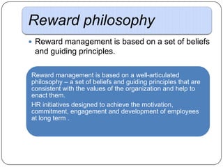 Reward philosophy
 Reward management is based on a set of beliefs

and guiding principles.
Reward management is based on a well-articulated
philosophy – a set of beliefs and guiding principles that are
consistent with the values of the organization and help to
enact them.
HR initiatives designed to achieve the motivation,
commitment, engagement and development of employees
at long term .

 