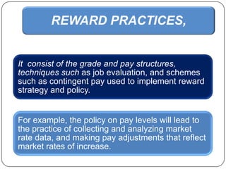 REWARD PRACTICES,

It consist of the grade and pay structures,
techniques such as job evaluation, and schemes
such as contingent pay used to implement reward
strategy and policy.

For example, the policy on pay levels will lead to
the practice of collecting and analyzing market
rate data, and making pay adjustments that reflect
market rates of increase.

 