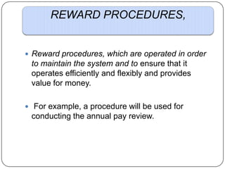 REWARD PROCEDURES,

 Reward procedures, which are operated in order

to maintain the system and to ensure that it
operates efficiently and flexibly and provides
value for money.
 For example, a procedure will be used for

conducting the annual pay review.

 
