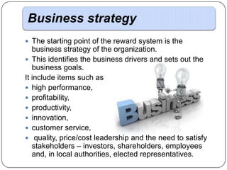 Business strategy
 The starting point of the reward system is the

business strategy of the organization.
 This identifies the business drivers and sets out the
business goals.
It include items such as
 high performance,
 profitability,
 productivity,
 innovation,
 customer service,
 quality, price/cost leadership and the need to satisfy
stakeholders – investors, shareholders, employees
and, in local authorities, elected representatives.

 