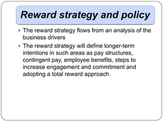 Reward strategy and policy
 The reward strategy flows from an analysis of the

business drivers
 The reward strategy will define longer-term
intentions in such areas as pay structures,
contingent pay, employee benefits, steps to
increase engagement and commitment and
adopting a total reward approach.

 