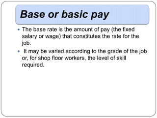 Base or basic pay
 The base rate is the amount of pay (the fixed

salary or wage) that constitutes the rate for the
job.
 It may be varied according to the grade of the job
or, for shop floor workers, the level of skill
required.

 