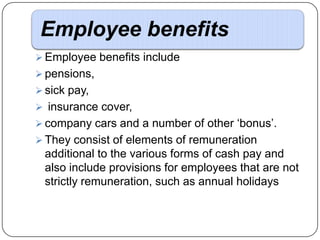 Employee benefits
 Employee benefits include
 pensions,
 sick pay,
 insurance cover,
 company cars and a number of other ‘bonus’.

 They consist of elements of remuneration

additional to the various forms of cash pay and
also include provisions for employees that are not
strictly remuneration, such as annual holidays

 