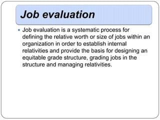 Job evaluation
 Job evaluation is a systematic process for

defining the relative worth or size of jobs within an
organization in order to establish internal
relativities and provide the basis for designing an
equitable grade structure, grading jobs in the
structure and managing relativities.

 