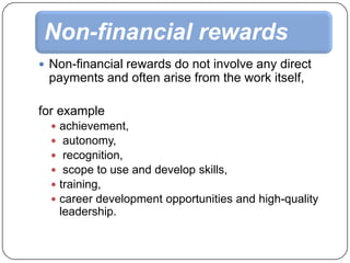Non-financial rewards
 Non-financial rewards do not involve any direct

payments and often arise from the work itself,
for example







achievement,
autonomy,
recognition,
scope to use and develop skills,
training,
career development opportunities and high-quality
leadership.

 