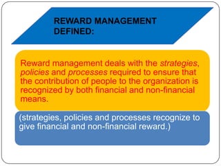 REWARD MANAGEMENT
DEFINED:

Reward management deals with the strategies,
policies and processes required to ensure that
the contribution of people to the organization is
recognized by both financial and non-financial
means.
(strategies, policies and processes recognize to
give financial and non-financial reward.)

 