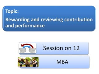 Session on 12
MBA
Topic:
Rewarding and reviewing contribution
and performance
 