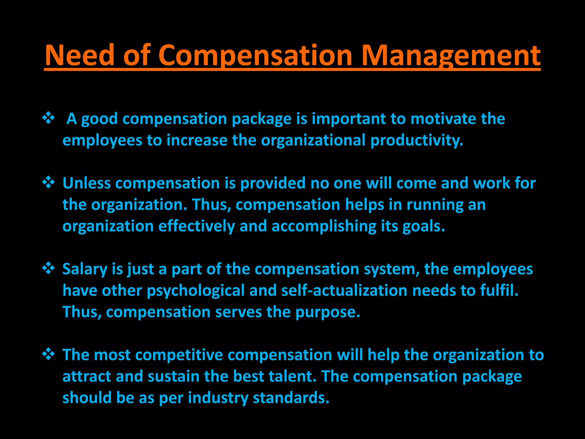 Need of Compensation Management
 A good compensation package is important to motivate the
  employees to increase the organizational productivity.

 Unless compensation is provided no one will come and work for
  the organization. Thus, compensation helps in running an
  organization effectively and accomplishing its goals.

 Salary is just a part of the compensation system, the employees
  have other psychological and self-actualization needs to fulfil.
  Thus, compensation serves the purpose.

 The most competitive compensation will help the organization to
  attract and sustain the best talent. The compensation package
  should be as per industry standards.
 