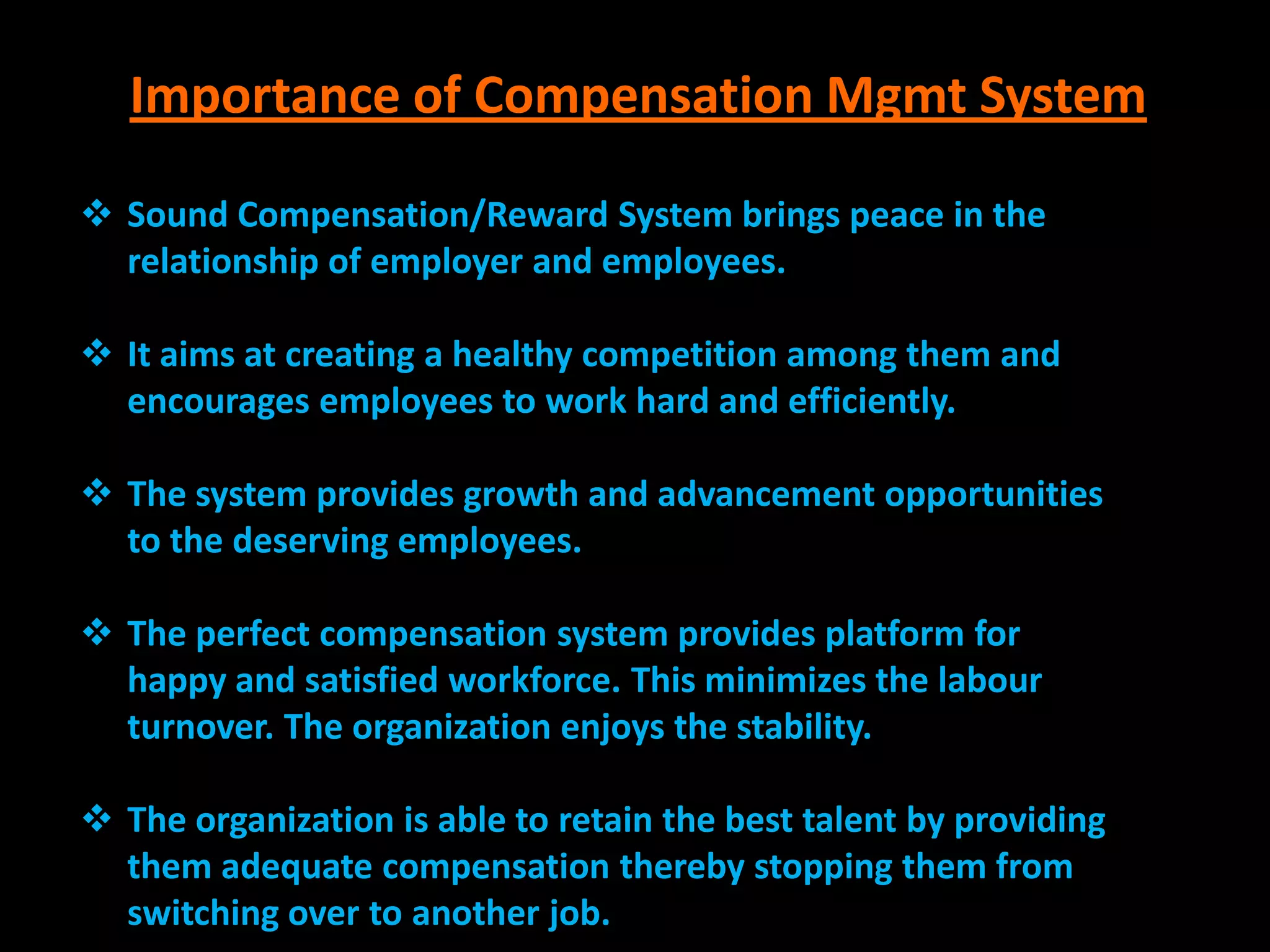 Importance of Compensation Mgmt System

 Sound Compensation/Reward System brings peace in the
  relationship of employer and employees.

 It aims at creating a healthy competition among them and
  encourages employees to work hard and efficiently.

 The system provides growth and advancement opportunities
  to the deserving employees.

 The perfect compensation system provides platform for
  happy and satisfied workforce. This minimizes the labour
  turnover. The organization enjoys the stability.

 The organization is able to retain the best talent by providing
  them adequate compensation thereby stopping them from
  switching over to another job.
 