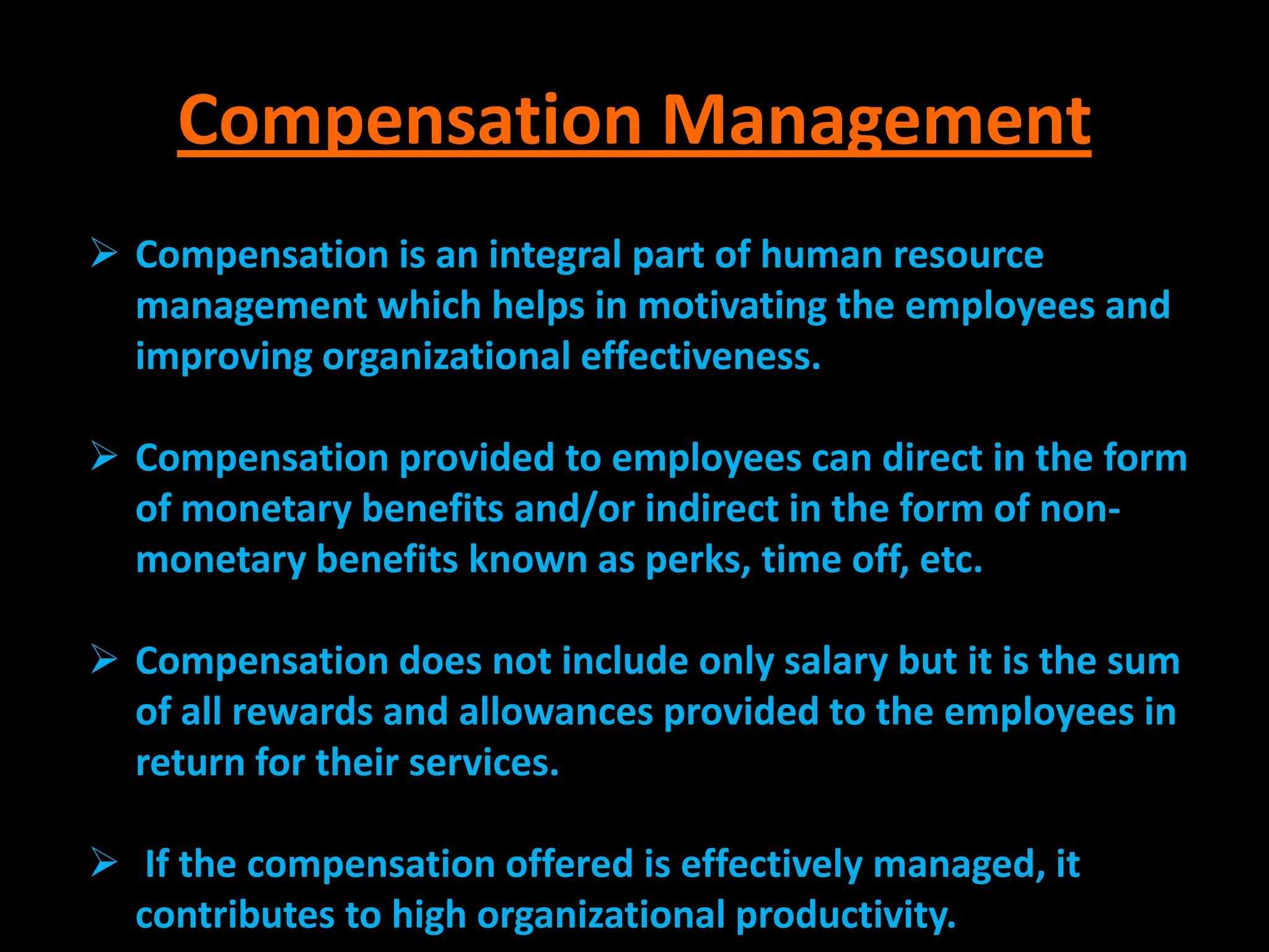 Compensation Management
 Compensation is an integral part of human resource
  management which helps in motivating the employees and
  improving organizational effectiveness.

 Compensation provided to employees can direct in the form
  of monetary benefits and/or indirect in the form of non-
  monetary benefits known as perks, time off, etc.

 Compensation does not include only salary but it is the sum
  of all rewards and allowances provided to the employees in
  return for their services.

 If the compensation offered is effectively managed, it
  contributes to high organizational productivity.
 
