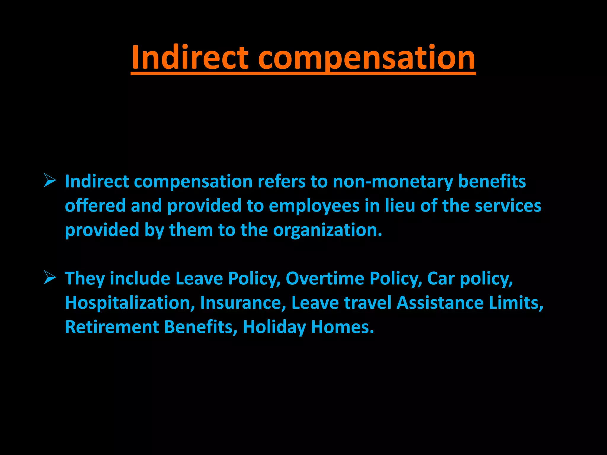 Indirect compensation


 Indirect compensation refers to non-monetary benefits
  offered and provided to employees in lieu of the services
  provided by them to the organization.

 They include Leave Policy, Overtime Policy, Car policy,
  Hospitalization, Insurance, Leave travel Assistance Limits,
  Retirement Benefits, Holiday Homes.
 