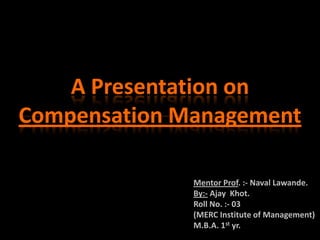 A Presentation on
Compensation Management

              Mentor Prof. :- Naval Lawande.
              By:- Ajay Khot.
              Roll No. :- 03
              (MERC Institute of Management)
              M.B.A. 1st yr.
 