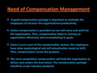 Need of Compensation Management
 A good compensation package is important to motivate the
  employees to increase the organizational productivity.

 Unless compensation is provided no one will come and work for
  the organization. Thus, compensation helps in running an
  organization effectively and accomplishing its goals.

 Salary is just a part of the compensation system, the employees
  have other psychological and self-actualization needs to fulfil.
  Thus, compensation serves the purpose.

 The most competitive compensation will help the organization to
  attract and sustain the best talent. The compensation package
  should be as per industry standards.
 