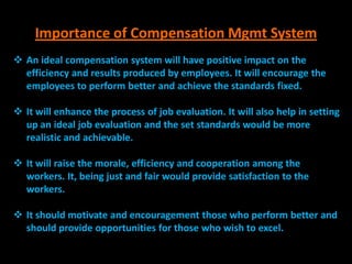 Importance of Compensation Mgmt System
 An ideal compensation system will have positive impact on the
  efficiency and results produced by employees. It will encourage the
  employees to perform better and achieve the standards fixed.

 It will enhance the process of job evaluation. It will also help in setting
  up an ideal job evaluation and the set standards would be more
  realistic and achievable.

 It will raise the morale, efficiency and cooperation among the
  workers. It, being just and fair would provide satisfaction to the
  workers.

 It should motivate and encouragement those who perform better and
  should provide opportunities for those who wish to excel.
 