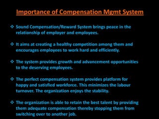 Importance of Compensation Mgmt System

 Sound Compensation/Reward System brings peace in the
  relationship of employer and employees.

 It aims at creating a healthy competition among them and
  encourages employees to work hard and efficiently.

 The system provides growth and advancement opportunities
  to the deserving employees.

 The perfect compensation system provides platform for
  happy and satisfied workforce. This minimizes the labour
  turnover. The organization enjoys the stability.

 The organization is able to retain the best talent by providing
  them adequate compensation thereby stopping them from
  switching over to another job.
 