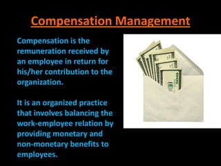 Compensation Management
Compensation is the
remuneration received by
an employee in return for
his/her contribution to the
organization.

It is an organized practice
that involves balancing the
work-employee relation by
providing monetary and
non-monetary benefits to
employees.
 