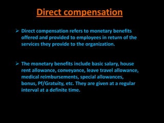 Direct compensation
 Direct compensation refers to monetary benefits
  offered and provided to employees in return of the
  services they provide to the organization.


 The monetary benefits include basic salary, house
  rent allowance, conveyance, leave travel allowance,
  medical reimbursements, special allowances,
  bonus, Pf/Gratuity, etc. They are given at a regular
  interval at a definite time.
 