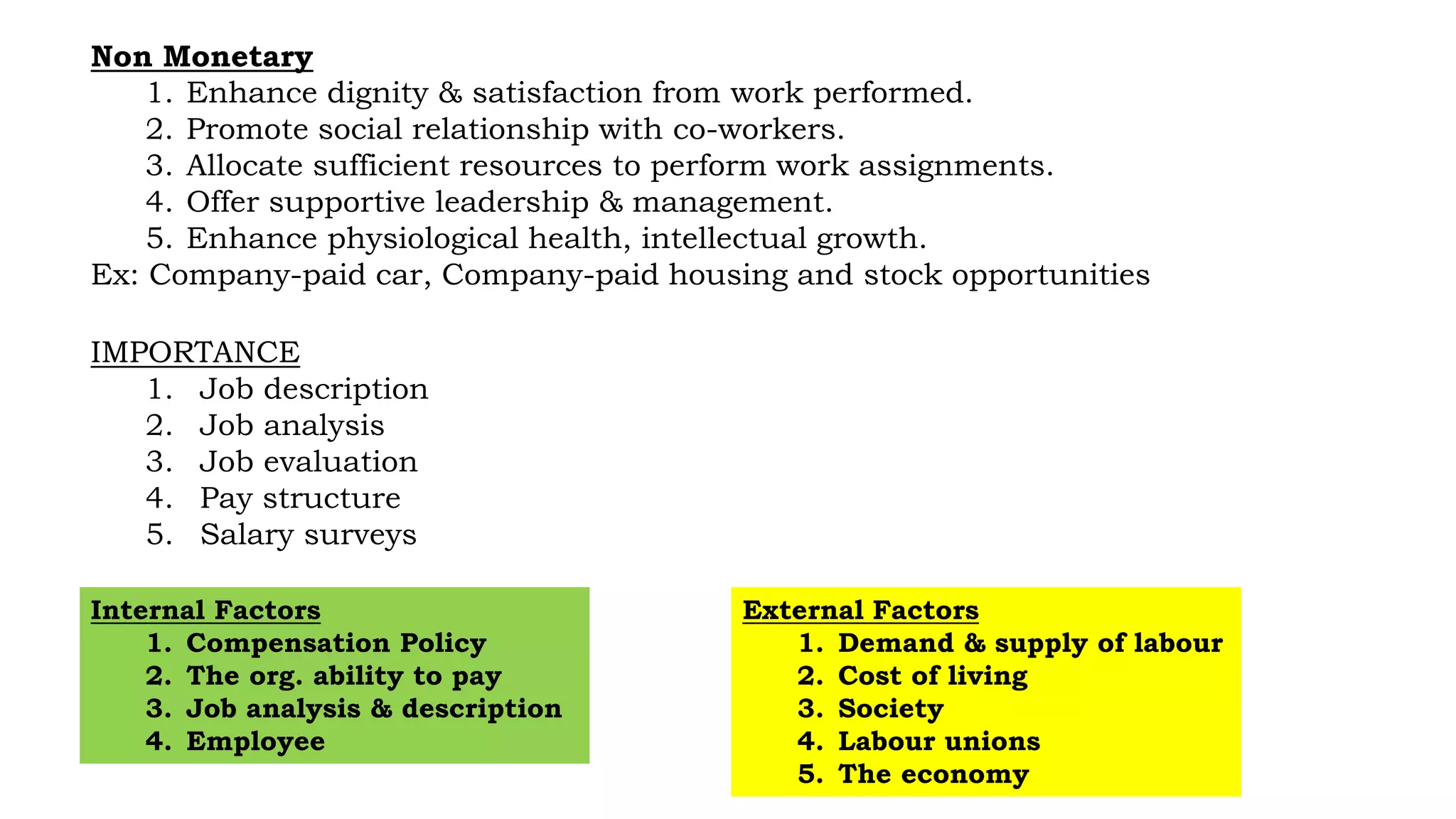 Non Monetary
1. Enhance dignity & satisfaction from work performed.
2. Promote social relationship with co-workers.
3. Allocate sufficient resources to perform work assignments.
4. Offer supportive leadership & management.
5. Enhance physiological health, intellectual growth.
Ex: Company-paid car, Company-paid housing and stock opportunities
IMPORTANCE
1. Job description
2. Job analysis
3. Job evaluation
4. Pay structure
5. Salary surveys
External Factors
1. Demand & supply of labour
2. Cost of living
3. Society
4. Labour unions
5. The economy
Internal Factors
1. Compensation Policy
2. The org. ability to pay
3. Job analysis & description
4. Employee
 