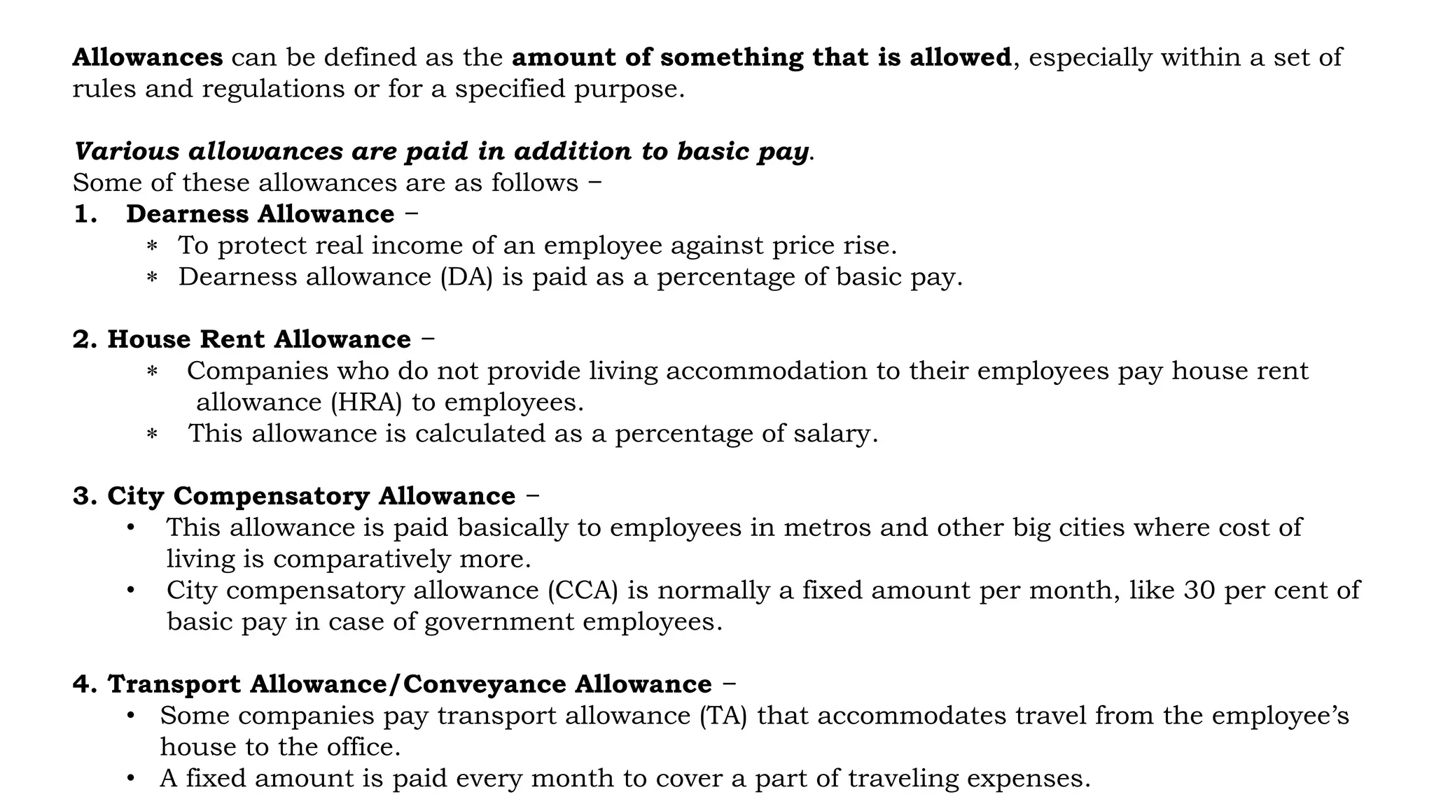 Allowances can be defined as the amount of something that is allowed, especially within a set of
rules and regulations or for a specified purpose.
Various allowances are paid in addition to basic pay.
Some of these allowances are as follows −
1. Dearness Allowance −
 To protect real income of an employee against price rise.
 Dearness allowance (DA) is paid as a percentage of basic pay.
2. House Rent Allowance −
 Companies who do not provide living accommodation to their employees pay house rent
allowance (HRA) to employees.
 This allowance is calculated as a percentage of salary.
3. City Compensatory Allowance −
• This allowance is paid basically to employees in metros and other big cities where cost of
living is comparatively more.
• City compensatory allowance (CCA) is normally a fixed amount per month, like 30 per cent of
basic pay in case of government employees.
4. Transport Allowance/Conveyance Allowance −
• Some companies pay transport allowance (TA) that accommodates travel from the employee’s
house to the office.
• A fixed amount is paid every month to cover a part of traveling expenses.
 
