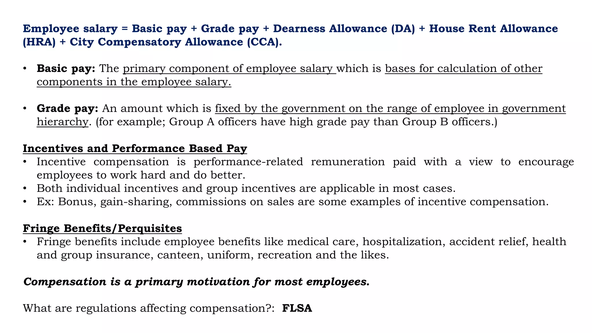 Employee salary = Basic pay + Grade pay + Dearness Allowance (DA) + House Rent Allowance
(HRA) + City Compensatory Allowance (CCA).
• Basic pay: The primary component of employee salary which is bases for calculation of other
components in the employee salary.
• Grade pay: An amount which is fixed by the government on the range of employee in government
hierarchy. (for example; Group A officers have high grade pay than Group B officers.)
Incentives and Performance Based Pay
• Incentive compensation is performance-related remuneration paid with a view to encourage
employees to work hard and do better.
• Both individual incentives and group incentives are applicable in most cases.
• Ex: Bonus, gain-sharing, commissions on sales are some examples of incentive compensation.
Fringe Benefits/Perquisites
• Fringe benefits include employee benefits like medical care, hospitalization, accident relief, health
and group insurance, canteen, uniform, recreation and the likes.
Compensation is a primary motivation for most employees.
What are regulations affecting compensation?: FLSA
 