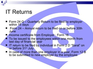 IT Returns Form 24 Q – Quarterly Return to be filed by employer within 15 days Form 24 – Annual return to be filed on or before 30th June Income certificate from Employer : Form 16 To be issued to the employees within one month from last day of financial year IT return to be filed by individual in Form 2 D “Saral” on or before 31 st  July In case of more than one employer in a year, Form 12 B to be submitted to new employer by the employee 