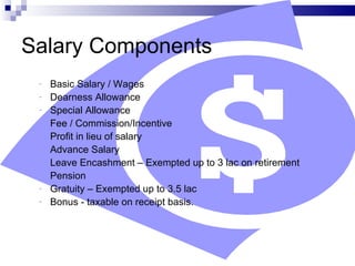 Salary Components  Basic Salary / Wages  Dearness Allowance  Special Allowance Fee / Commission/Incentive  Profit in lieu of salary  Advance Salary  Leave Encashment – Exempted up to 3 lac on retirement Pension Gratuity – Exempted up to 3.5 lac Bonus - taxable on receipt basis. 