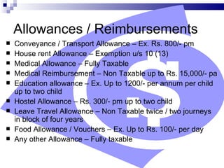 Allowances / Reimbursements Conveyance / Transport Allowance – Ex. Rs. 800/- pm House rent Allowance – Exemption u/s 10 (13) Medical Allowance – Fully Taxable Medical Reimbursement – Non Taxable up to Rs. 15,000/- pa  Education allowance – Ex. Up to 1200/- per annum per child up to two child Hostel Allowance – Rs. 300/- pm up to two child Leave Travel Allowance – Non Taxable twice / two journeys in block of four years Food Allowance / Vouchers – Ex. Up to Rs. 100/- per day Any other Allowance – Fully taxable 