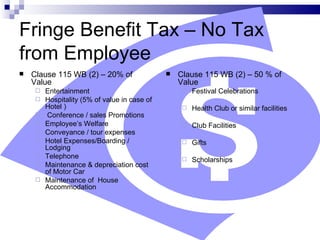 Fringe Benefit Tax – No Tax from Employee Clause 115 WB (2) – 20% of Value Entertainment Hospitality (5% of value in case of Hotel ) Conference / sales Promotions Employee’s Welfare Conveyance / tour expenses Hotel Expenses/Boarding / Lodging Telephone Maintenance & depreciation cost of Motor Car Maintenance of  House Accommodation Clause 115 WB (2) – 50 % of Value Festival Celebrations Health Club or similar facilities Club Facilities  Gifts Scholarships 