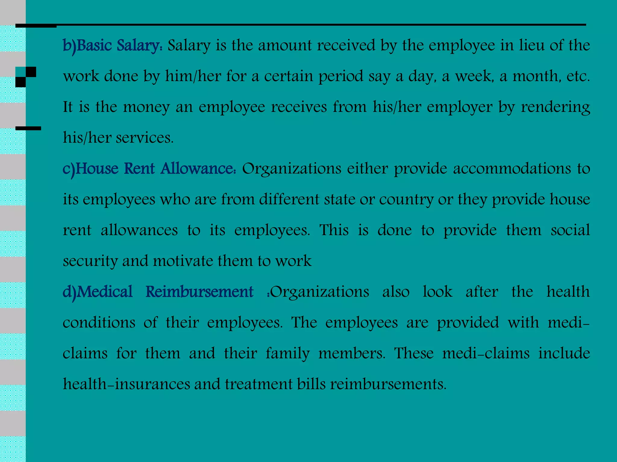 b)Basic Salary: Salary is the amount received by the employee in lieu of the
work done by him/her for a certain period say a day, a week, a month, etc.
It is the money an employee receives from his/her employer by rendering
his/her services.
c)House Rent Allowance: Organizations either provide accommodations to
its employees who are from different state or country or they provide house
rent allowances to its employees. This is done to provide them social
security and motivate them to work
d)Medical Reimbursement :Organizations also look after the health
conditions of their employees. The employees are provided with medi-
claims for them and their family members. These medi-claims include
health-insurances and treatment bills reimbursements.
 