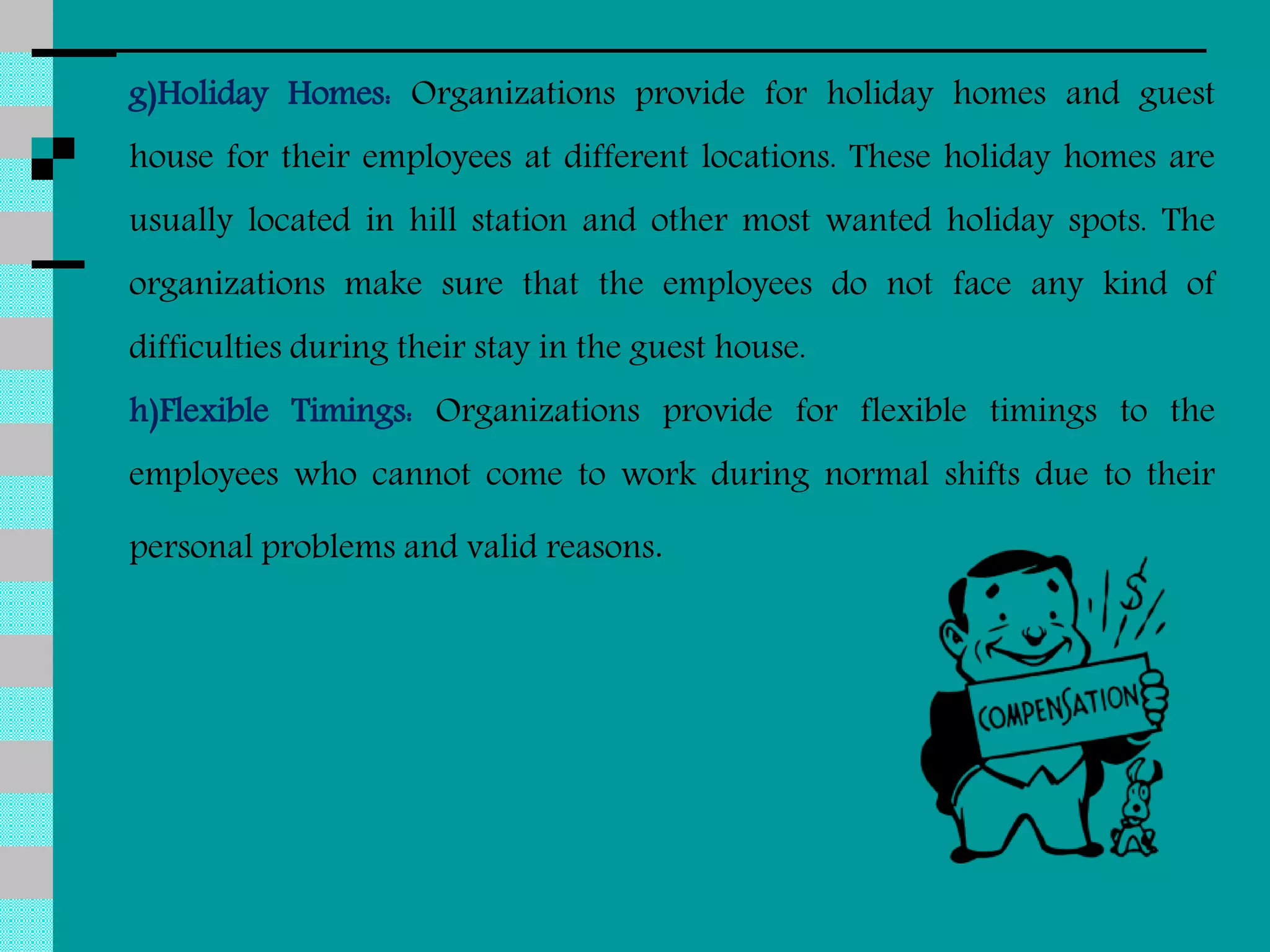g)Holiday Homes: Organizations provide for holiday homes and guest
house for their employees at different locations. These holiday homes are
usually located in hill station and other most wanted holiday spots. The
organizations make sure that the employees do not face any kind of
difficulties during their stay in the guest house.
h)Flexible Timings: Organizations provide for flexible timings to the
employees who cannot come to work during normal shifts due to their
personal problems and valid reasons.
 