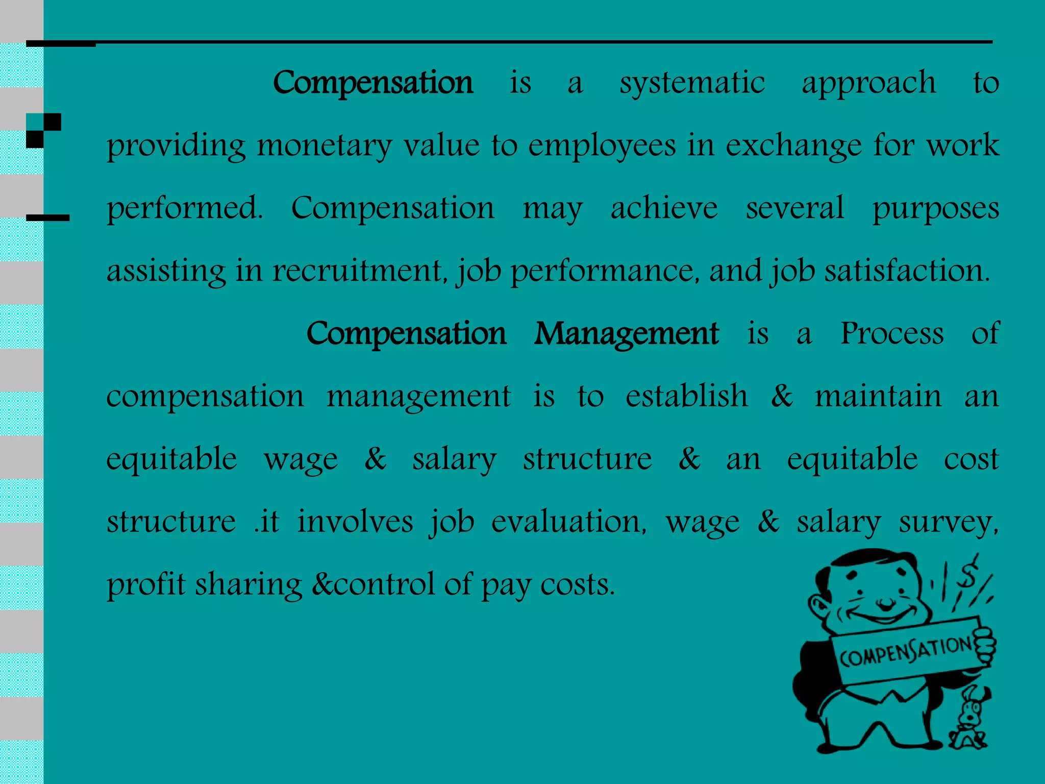 Compensation is a systematic approach to
providing monetary value to employees in exchange for work
performed. Compensation may achieve several purposes
assisting in recruitment, job performance, and job satisfaction.
Compensation Management is a Process of
compensation management is to establish & maintain an
equitable wage & salary structure & an equitable cost
structure .it involves job evaluation, wage & salary survey,
profit sharing &control of pay costs.
 