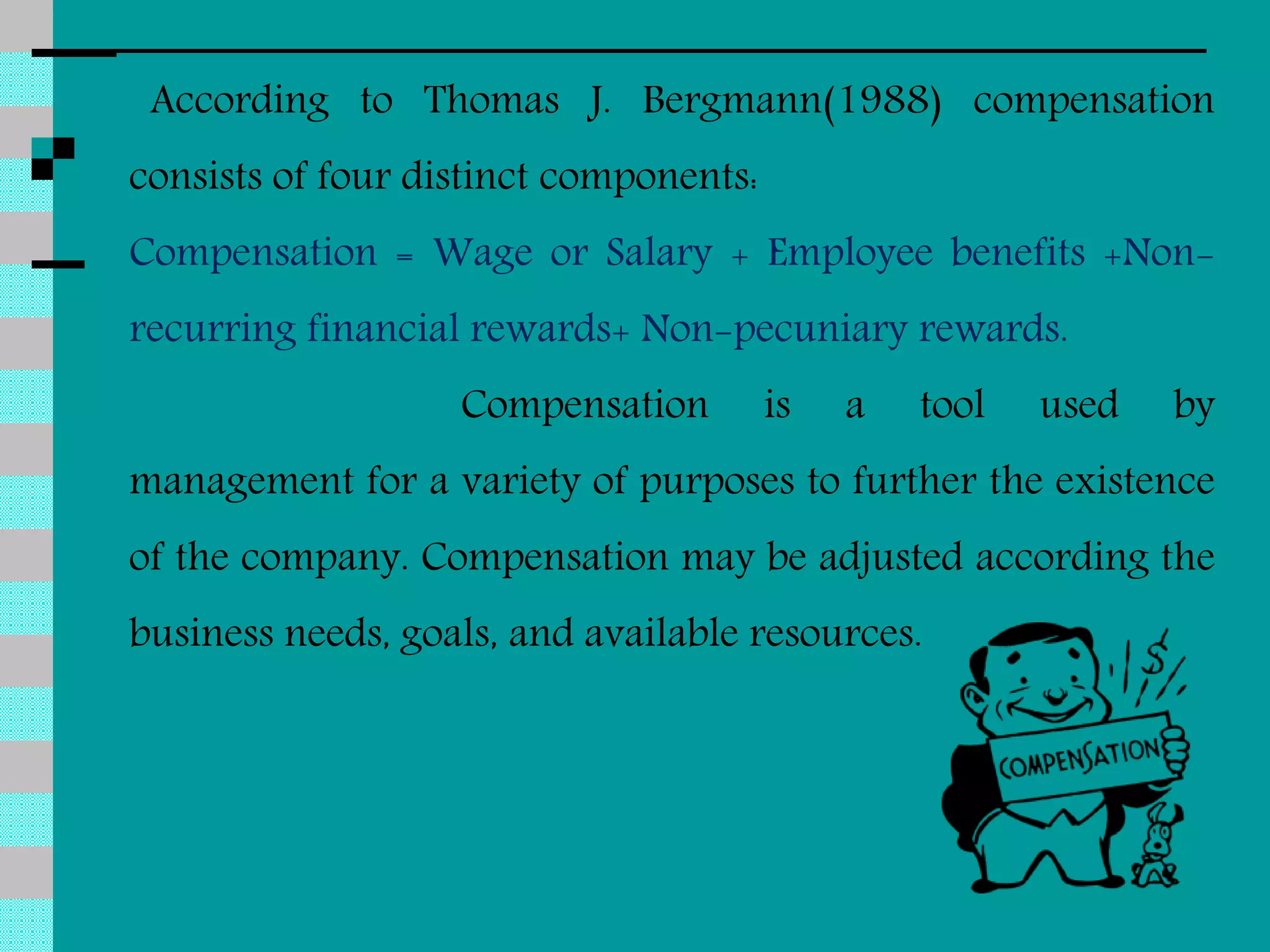 According to Thomas J. Bergmann(1988) compensation
consists of four distinct components:
Compensation = Wage or Salary + Employee benefits +Non-
recurring financial rewards+ Non-pecuniary rewards.
Compensation is a tool used by
management for a variety of purposes to further the existence
of the company. Compensation may be adjusted according the
business needs, goals, and available resources.
 