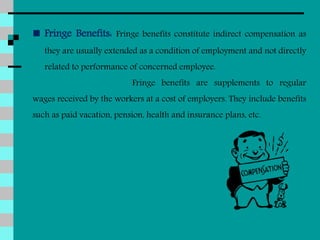  Fringe Benefits: Fringe benefits constitute indirect compensation as
they are usually extended as a condition of employment and not directly
related to performance of concerned employee.
Fringe benefits are supplements to regular
wages received by the workers at a cost of employers. They include benefits
such as paid vacation, pension, health and insurance plans, etc.
 