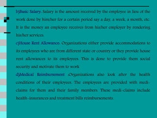 b)Basic Salary: Salary is the amount received by the employee in lieu of the
work done by him/her for a certain period say a day, a week, a month, etc.
It is the money an employee receives from his/her employer by rendering
his/her services.
c)House Rent Allowance: Organizations either provide accommodations to
its employees who are from different state or country or they provide house
rent allowances to its employees. This is done to provide them social
security and motivate them to work
d)Medical Reimbursement :Organizations also look after the health
conditions of their employees. The employees are provided with medi-
claims for them and their family members. These medi-claims include
health-insurances and treatment bills reimbursements.
 