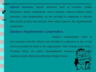 e)Special Allowance: Special allowance such as overtime, mobile
allowances, meals, commissions, travel expenses, reduced interest loans;
insurance, club memberships, etc are provided to employees to provide
them social security and motivate them which improve the organizational
productivity.
2)Indirect /Supplementary Compensation:
Indirect compensation refers to
non-monetary benefits offered and provided to employees in lieu of the
services provided by them to the organization. They include Leave Policy,
Overtime Policy, Car policy, Hospitalization, Insurance, Leave travel
Assistance Limits, Retirement Benefits, Holiday Homes.
 