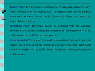 a)Leave Policy: It is the right of employee to get adequate number of leave
while working with the organization. The organizations provide for paid
leaves such as, casual leaves, medical leaves (sick leave), and maternity
leaves, statutory pay, etc.
b)Overtime Policy: Employees should be provided with the adequate
allowances and facilities during their overtime, if they happened to do so,
such as transport facilities, overtime pay, etc.
c)Hospitalization:The employees should be provided allowances to get their
regular check-ups, say at an interval of one year. Even their dependents
should be eligible for the medi-claims that provide them emotional and
social security.
 