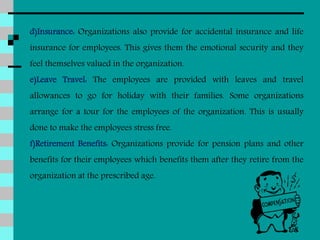 d)Insurance: Organizations also provide for accidental insurance and life
insurance for employees. This gives them the emotional security and they
feel themselves valued in the organization.
e)Leave Travel: The employees are provided with leaves and travel
allowances to go for holiday with their families. Some organizations
arrange for a tour for the employees of the organization. This is usually
done to make the employees stress free.
f)Retirement Benefits: Organizations provide for pension plans and other
benefits for their employees which benefits them after they retire from the
organization at the prescribed age.
 